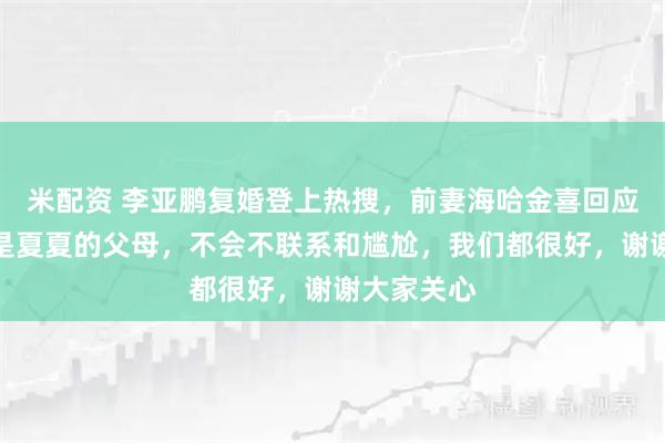 米配资 李亚鹏复婚登上热搜，前妻海哈金喜回应：我们都是夏夏的父母，不会不联系和尴尬，我们都很好，谢谢大家关心