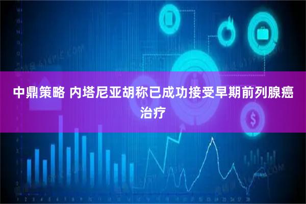 中鼎策略 内塔尼亚胡称已成功接受早期前列腺癌治疗